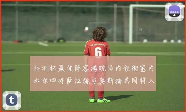 非洲杯最佳阵容揭晓马内领衔塞内加尔四将萨拉赫与奥斯梅恩同样入选