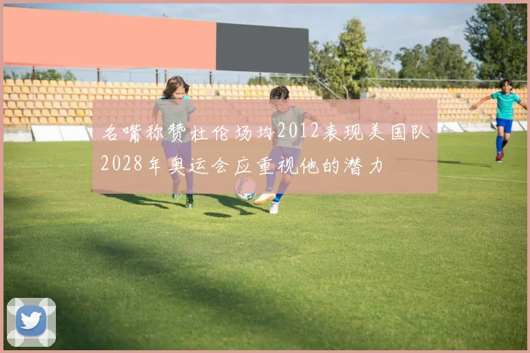 名嘴称赞杜伦场均2012表现美国队2028年奥运会应重视他的潜力