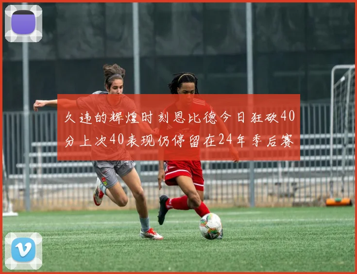 久违的辉煌时刻恩比德今日狂砍40分上次40表现仍停留在24年季后赛