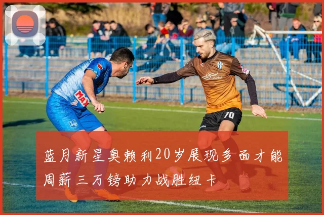 蓝月新星奥赖利20岁展现多面才能周薪三万镑助力战胜纽卡