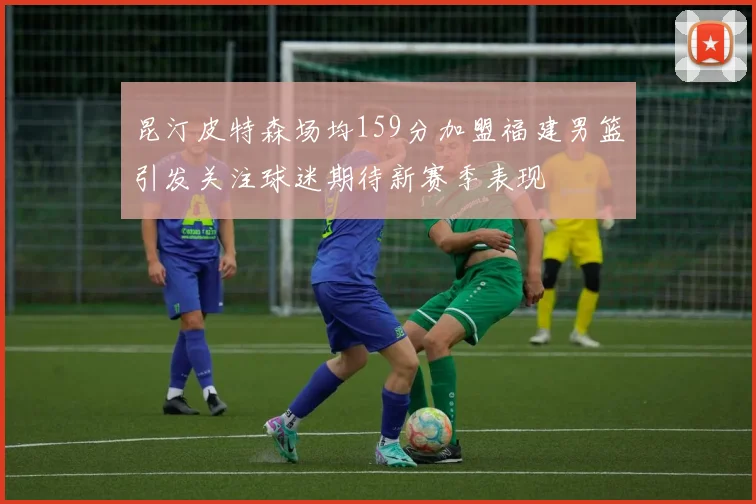 昆汀皮特森场均159分加盟福建男篮引发关注球迷期待新赛季表现