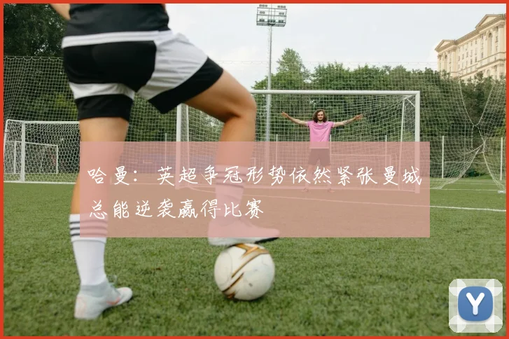 哈曼：英超争冠形势依然紧张曼城总能逆袭赢得比赛