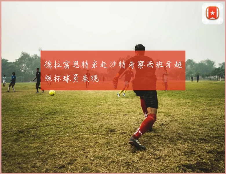 德拉富恩特亲赴沙特考察西班牙超级杯球员表现