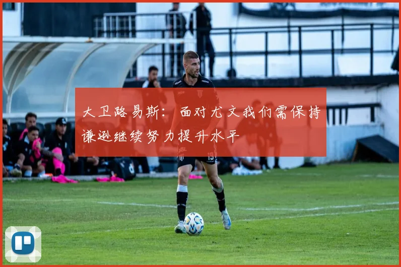 大卫路易斯：面对尤文我们需保持谦逊继续努力提升水平