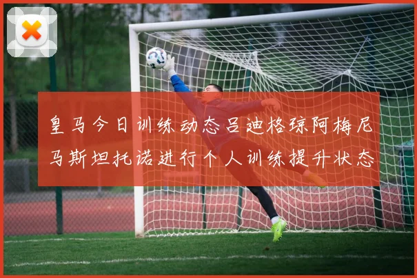 皇马今日训练动态吕迪格琼阿梅尼马斯坦托诺进行个人训练提升状态