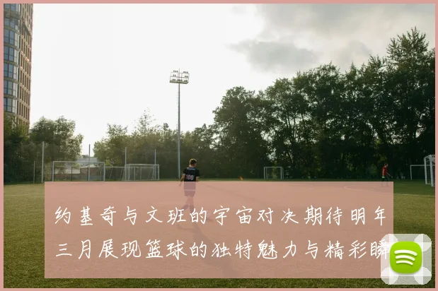约基奇与文班的宇宙对决期待明年三月展现篮球的独特魅力与精彩瞬间
