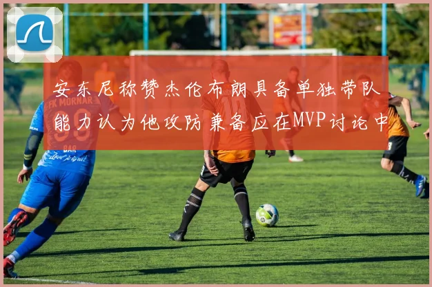 安东尼称赞杰伦布朗具备单独带队能力认为他攻防兼备应在MVP讨论中占有一席之地