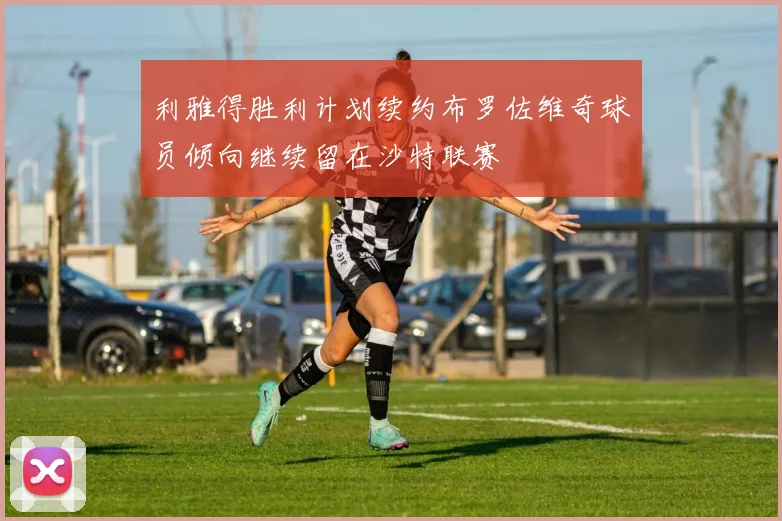 利雅得胜利计划续约布罗佐维奇球员倾向继续留在沙特联赛