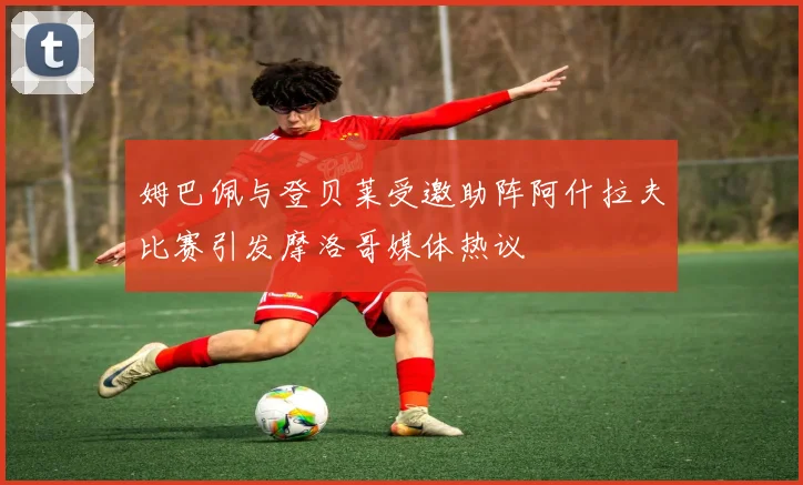 姆巴佩与登贝莱受邀助阵阿什拉夫比赛引发摩洛哥媒体热议