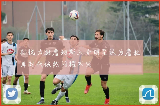 孙悦力挺詹姆斯入全明星认为詹杜库时代依然闪耀不灭