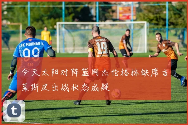 今天太阳对阵篮网杰伦格林缺席吉莱斯皮出战状态成疑