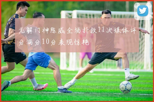 无解门神陈威全场扑救11次媒体评分满分10分表现惊艳