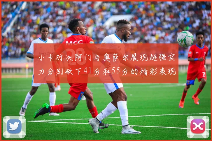 小卡对决阿门与奥萨尔展现超强实力分别砍下41分和55分的精彩表现