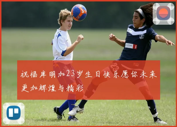 祝福库明加23岁生日快乐愿你未来更加辉煌与精彩