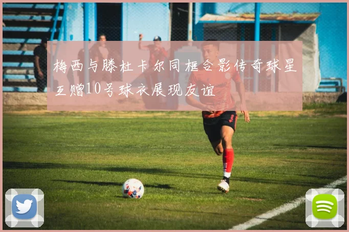 梅西与滕杜卡尔同框合影传奇球星互赠10号球衣展现友谊