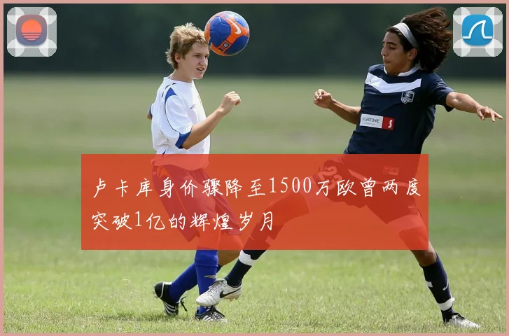 卢卡库身价骤降至1500万欧曾两度突破1亿的辉煌岁月