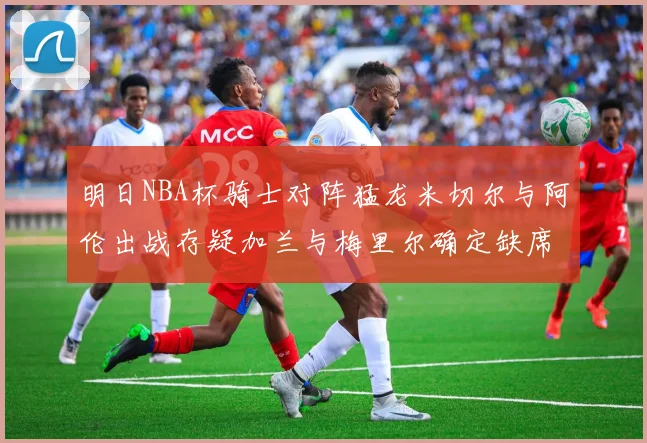 明日NBA杯骑士对阵猛龙米切尔与阿伦出战存疑加兰与梅里尔确定缺席