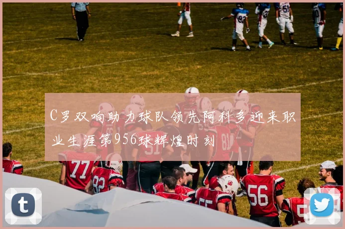 C罗双响助力球队领先阿科多迎来职业生涯第956球辉煌时刻