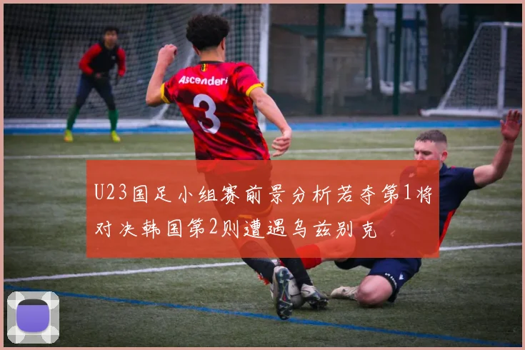 U23国足小组赛前景分析若夺第1将对决韩国第2则遭遇乌兹别克