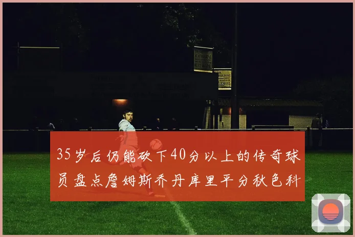 35岁后仍能砍下40分以上的传奇球员盘点詹姆斯乔丹库里平分秋色科比60分马龙曾获MVP