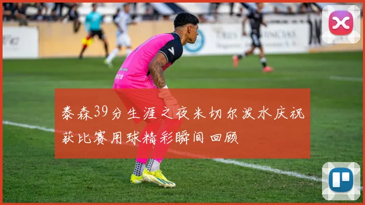 泰森39分生涯之夜米切尔泼水庆祝获比赛用球精彩瞬间回顾