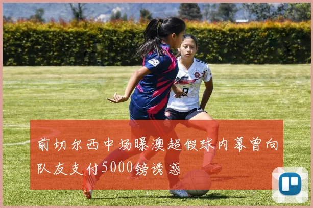 前切尔西中场曝澳超假球内幕曾向队友支付5000镑诱惑