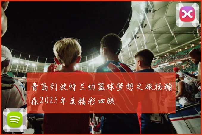 青岛到波特兰的篮球梦想之旅杨瀚森2025年度精彩回顾