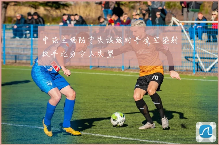 申花主场防守失误致对手凌空垫射扳平比分令人失望