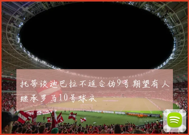 托蒂谈迪巴拉不适合伪9号期望有人继承罗马10号球衣