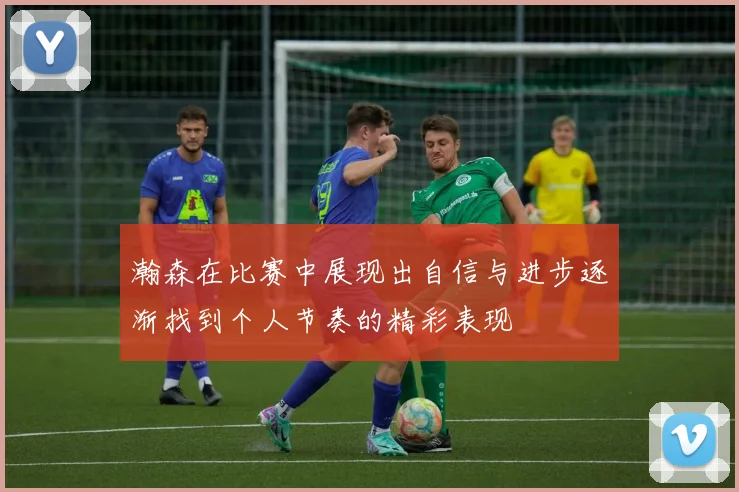 瀚森在比赛中展现出自信与进步逐渐找到个人节奏的精彩表现