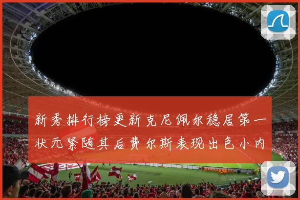 新秀排行榜更新克尼佩尔稳居第一状元紧随其后费尔斯表现出色小内姆哈德成功上榜