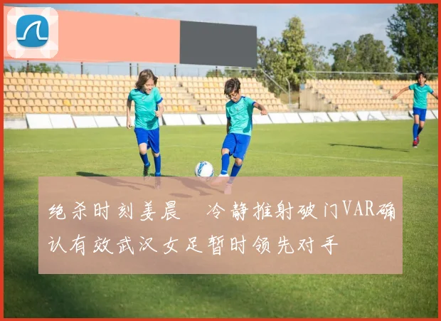 绝杀时刻姜晨璟冷静推射破门VAR确认有效武汉女足暂时领先对手