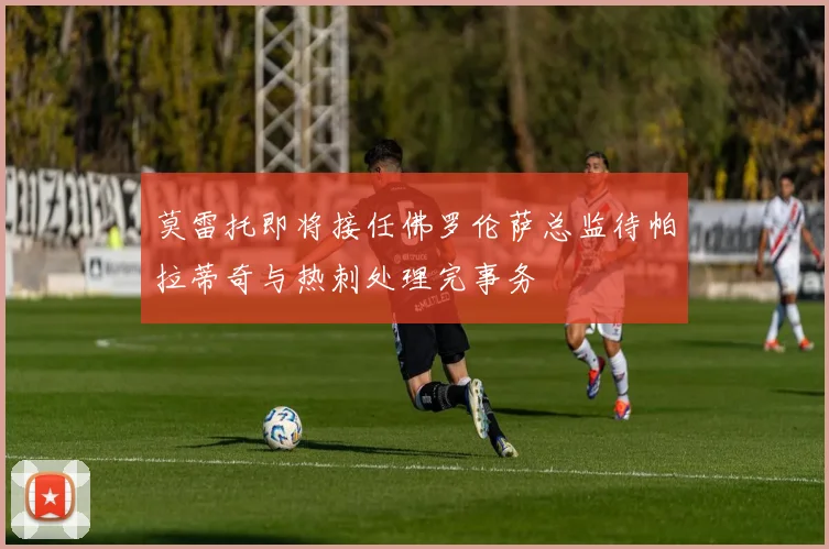 莫雷托即将接任佛罗伦萨总监待帕拉蒂奇与热刺处理完事务