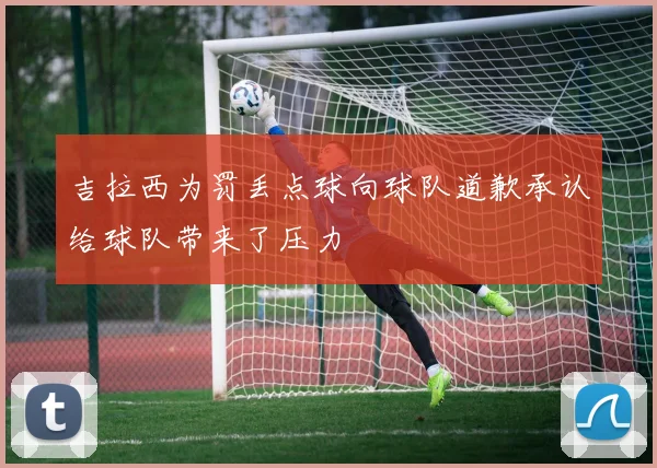 吉拉西为罚丢点球向球队道歉承认给球队带来了压力
