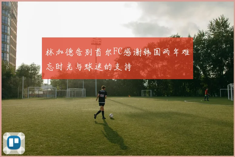 林加德告别首尔FC感谢韩国两年难忘时光与球迷的支持