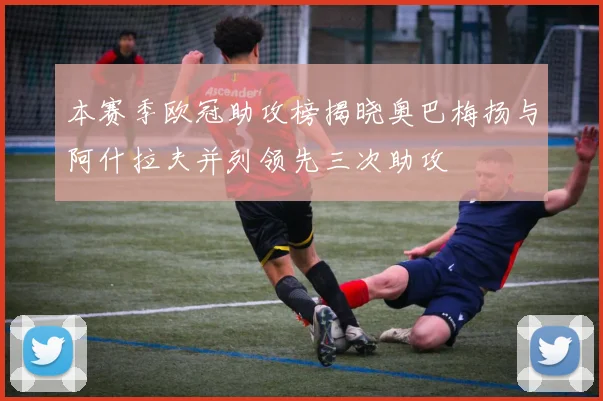 本赛季欧冠助攻榜揭晓奥巴梅扬与阿什拉夫并列领先三次助攻