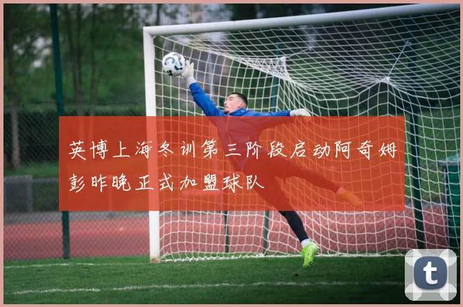 英博上海冬训第三阶段启动阿奇姆彭昨晚正式加盟球队