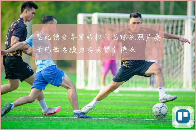 恩比德分享穿弗拉门戈球衣照片妻子巴西名模为其点赞引热议