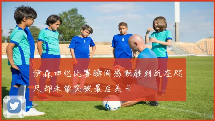 伊森回忆比赛瞬间感慨胜利近在咫尺却未能突破最后关卡