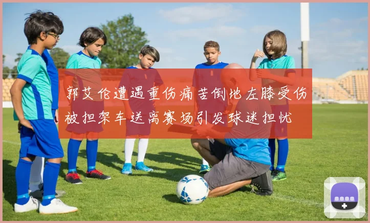 郭艾伦遭遇重伤痛苦倒地左膝受伤被担架车送离赛场引发球迷担忧