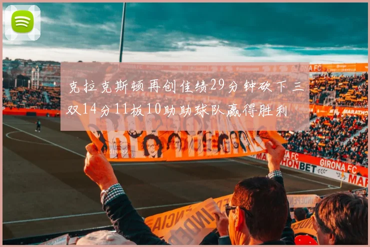 克拉克斯顿再创佳绩29分钟砍下三双14分11板10助助球队赢得胜利