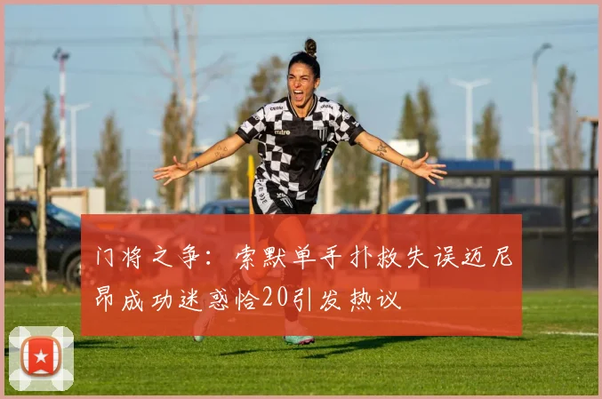 门将之争：索默单手扑救失误迈尼昂成功迷惑恰20引发热议